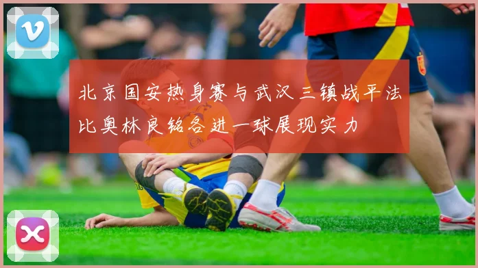 北京国安热身赛与武汉三镇战平法比奥林良铭各进一球展现实力