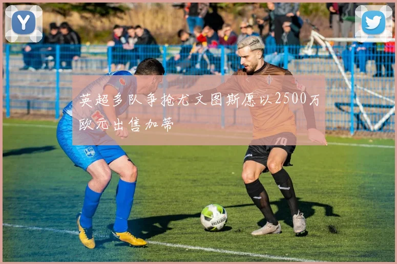 英超多队争抢尤文图斯愿以2500万欧元出售加蒂